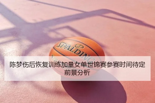 陈梦伤后恢复训练加量女单世锦赛参赛时间待定前景分析