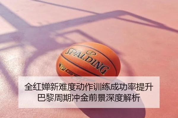 全红婵新难度动作训练成功率提升 巴黎周期冲金前景深度解析