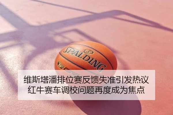 维斯塔潘排位赛反馈失准引发热议 红牛赛车调校问题再度成为焦点