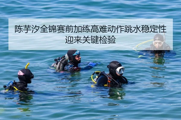 陈芋汐全锦赛前加练高难动作跳水稳定性迎来关键检验