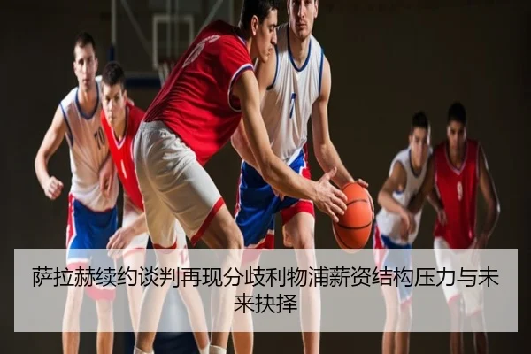 萨拉赫续约谈判再现分歧利物浦薪资结构压力与未来抉择