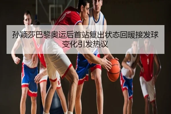 孙颖莎巴黎奥运后首站复出状态回暖接发球变化引发热议